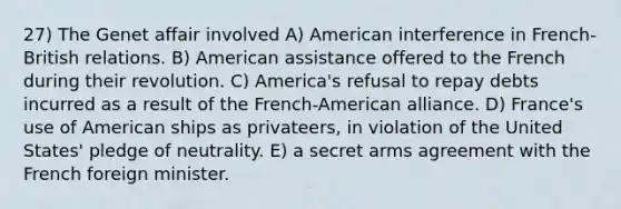 27) The Genet affair involved A) American interference in French-British relations. B) American assistance offered to the French during their revolution. C) America's refusal to repay debts incurred as a result of the French-American alliance. D) France's use of American ships as privateers, in violation of the United States' pledge of neutrality. E) a secret arms agreement with the French foreign minister.