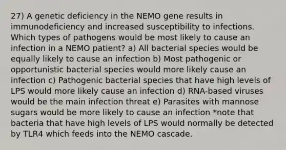 27) A genetic deficiency in the NEMO gene results in immunodeficiency and increased susceptibility to infections. Which types of pathogens would be most likely to cause an infection in a NEMO patient? a) All bacterial species would be equally likely to cause an infection b) Most pathogenic or opportunistic bacterial species would more likely cause an infection c) Pathogenic bacterial species that have high levels of LPS would more likely cause an infection d) RNA-based viruses would be the main infection threat e) Parasites with mannose sugars would be more likely to cause an infection *note that bacteria that have high levels of LPS would normally be detected by TLR4 which feeds into the NEMO cascade.