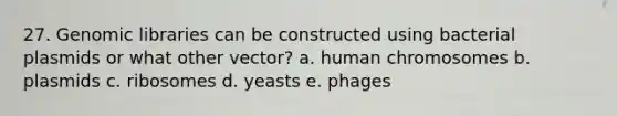 27. Genomic libraries can be constructed using bacterial plasmids or what other vector? a. human chromosomes b. plasmids c. ribosomes d. yeasts e. phages