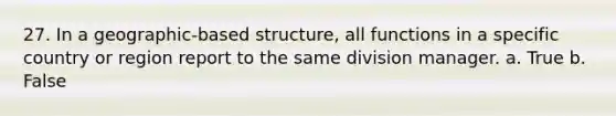 27. In a geographic-based structure, all functions in a specific country or region report to the same division manager. a. True b. False