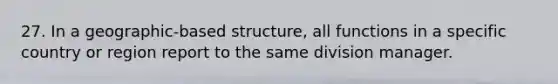 27. In a geographic-based structure, all functions in a specific country or region report to the same division manager.