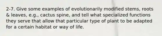 2-7. Give some examples of evolutionarily modified stems, roots & leaves, e.g., cactus spine, and tell what specialized functions they serve that allow that particular type of plant to be adapted for a certain habitat or way of life.