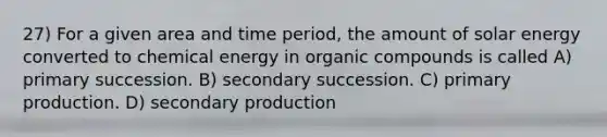 27) For a given area and time period, the amount of solar energy converted to chemical energy in organic compounds is called A) primary succession. B) secondary succession. C) primary production. D) secondary production