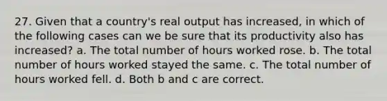 27. Given that a country's real output has increased, in which of the following cases can we be sure that its productivity also has increased? a. The total number of hours worked rose. b. The total number of hours worked stayed the same. c. The total number of hours worked fell. d. Both b and c are correct.