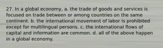 27. In a global economy, a. the trade of goods and services is focused on trade between or among countries on the same continent. b. the international movement of labor is prohibited except for multilingual persons. c. the international flows of capital and information are common. d. all of the above happen in a global economy.