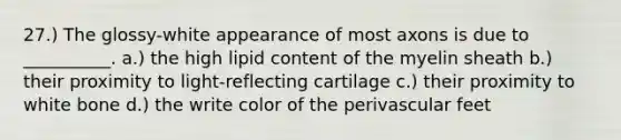 27.) The glossy-white appearance of most axons is due to __________. a.) the high lipid content of the myelin sheath b.) their proximity to light-reflecting cartilage c.) their proximity to white bone d.) the write color of the perivascular feet