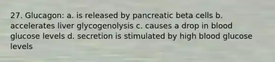 27. Glucagon: a. is released by pancreatic beta cells b. accelerates liver glycogenolysis c. causes a drop in blood glucose levels d. secretion is stimulated by high blood glucose levels