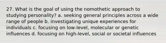 27. What is the goal of using the nomothetic approach to studying personality? a. seeking general principles across a wide range of people b. investigating unique experiences for individuals c. focusing on low-level, molecular or genetic influences d. focusing on high-level, social or societal influences