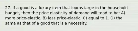 27. If a good is a luxury item that looms large in the household budget, then the price elasticity of demand will tend to be: A) more price-elastic. B) less price-elastic. C) equal to 1. D) the same as that of a good that is a necessity.