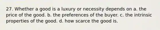 27. Whether a good is a luxury or necessity depends on a. the price of the good. b. the preferences of the buyer. c. the intrinsic properties of the good. d. how scarce the good is.