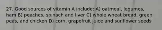 27. Good sources of vitamin A include: A) oatmeal, legumes, ham B) peaches, spinach and liver C) whole wheat bread, green peas, and chicken D) corn, grapefruit juice and sunflower seeds