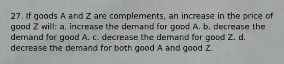 27. If goods A and Z are complements, an increase in the price of good Z will: a. increase the demand for good A. b. decrease the demand for good A. c. decrease the demand for good Z. d. decrease the demand for both good A and good Z.