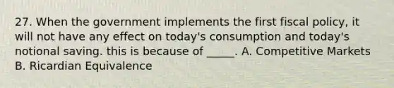 27. When the government implements the first fiscal policy, it will not have any effect on today's consumption and today's notional saving. this is because of _____. A. Competitive Markets B. Ricardian Equivalence