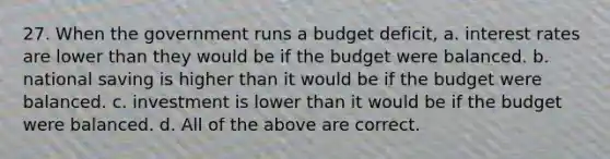 27. When the government runs a budget deficit, a. interest rates are lower than they would be if the budget were balanced. b. national saving is higher than it would be if the budget were balanced. c. investment is lower than it would be if the budget were balanced. d. All of the above are correct.