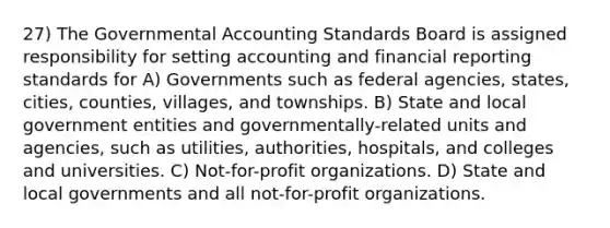 27) The Governmental Accounting Standards Board is assigned responsibility for setting accounting and financial reporting standards for A) Governments such as federal agencies, states, cities, counties, villages, and townships. B) State and local government entities and governmentally-related units and agencies, such as utilities, authorities, hospitals, and colleges and universities. C) Not-for-profit organizations. D) State and local governments and all not-for-profit organizations.