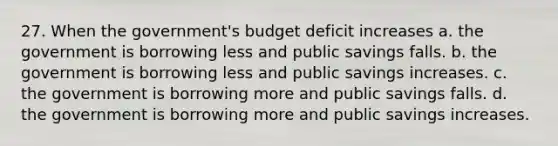 27. When the government's budget deficit increases a. the government is borrowing less and public savings falls. b. the government is borrowing less and public savings increases. c. the government is borrowing more and public savings falls. d. the government is borrowing more and public savings increases.