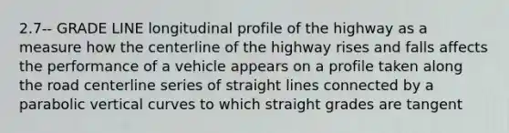 2.7-- GRADE LINE longitudinal profile of the highway as a measure how the centerline of the highway rises and falls affects the performance of a vehicle appears on a profile taken along the road centerline series of straight lines connected by a parabolic vertical curves to which straight grades are tangent