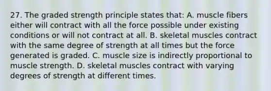 27. The graded strength principle states that: A. muscle fibers either will contract with all the force possible under existing conditions or will not contract at all. B. skeletal muscles contract with the same degree of strength at all times but the force generated is graded. C. muscle size is indirectly proportional to muscle strength. D. skeletal muscles contract with varying degrees of strength at different times.