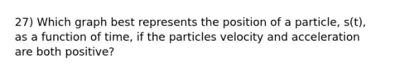 27) Which graph best represents the position of a particle, s(t), as a function of time, if the particles velocity and acceleration are both positive?