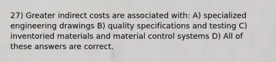 27) Greater indirect costs are associated with: A) specialized engineering drawings B) quality specifications and testing C) inventoried materials and material control systems D) All of these answers are correct.