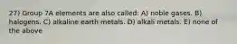 27) Group 7A elements are also called: A) noble gases. B) halogens. C) alkaline earth metals. D) alkali metals. E) none of the above