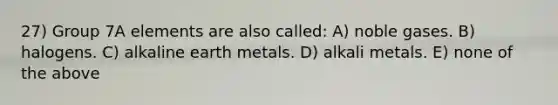 27) Group 7A elements are also called: A) noble gases. B) halogens. C) alkaline earth metals. D) alkali metals. E) none of the above