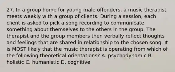 27. In a group home for young male offenders, a music therapist meets weekly with a group of clients. During a session, each client is asked to pick a song recording to communicate something about themselves to the others in the group. The therapist and the group members then verbally reflect thoughts and feelings that are shared in relationship to the chosen song. It is MOST likely that the music therapist is operating from which of the following theoretical orientations? A. psychodynamic B. holistic C. humanistic D. cognitive