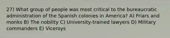 27) What group of people was most critical to the bureaucratic administration of the Spanish colonies in America? A) Friars and monks B) The nobility C) University-trained lawyers D) Military commanders E) Viceroys