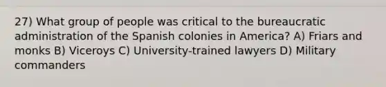 27) What group of people was critical to the bureaucratic administration of the Spanish colonies in America? A) Friars and monks B) Viceroys C) University-trained lawyers D) Military commanders