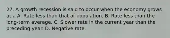 27. A growth recession is said to occur when the economy grows at a A. Rate less than that of population. B. Rate less than the long-term average. C. Slower rate in the current year than the preceding year. D. Negative rate.