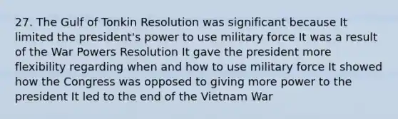 27. The Gulf of Tonkin Resolution was significant because It limited the president's power to use military force It was a result of the War Powers Resolution It gave the president more flexibility regarding when and how to use military force It showed how the Congress was opposed to giving more power to the president It led to the end of the Vietnam War