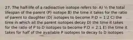 27. The half-life of a radioactive isotope refers to: A) ½ the total lifespan of the parent (P) isotope B) the time it takes for the ratio of parent to daughter (D) isotopes to become P:D = 1:2 C) the time in which all the parent isotopes decay D) the time it takes for the ratio of P to D isotopes to become P:D = 2:1 E) the time it takes for half of the available P isotopes to decay to D isotopes