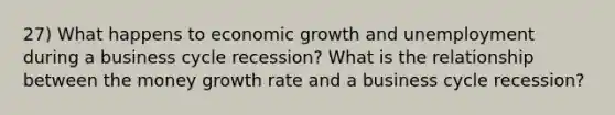 27) What happens to economic growth and unemployment during a business cycle recession? What is the relationship between the money growth rate and a business cycle recession?