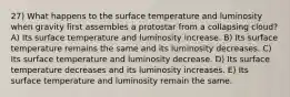 27) What happens to the surface temperature and luminosity when gravity first assembles a protostar from a collapsing cloud? A) Its surface temperature and luminosity increase. B) Its surface temperature remains the same and its luminosity decreases. C) Its surface temperature and luminosity decrease. D) Its surface temperature decreases and its luminosity increases. E) Its surface temperature and luminosity remain the same.