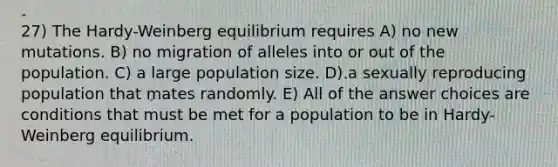 27) The Hardy-Weinberg equilibrium requires A) no new mutations. B) no migration of alleles into or out of the population. C) a large population size. D) a sexually reproducing population that mates randomly. E) All of the answer choices are conditions that must be met for a population to be in Hardy- Weinberg equilibrium.