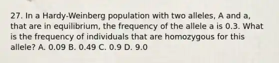 27. In a Hardy-Weinberg population with two alleles, A and a, that are in equilibrium, the frequency of the allele a is 0.3. What is the frequency of individuals that are homozygous for this allele? A. 0.09 B. 0.49 C. 0.9 D. 9.0