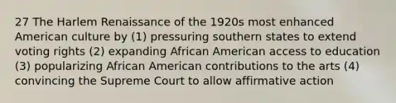 27 The Harlem Renaissance of the 1920s most enhanced American culture by (1) pressuring southern states to extend voting rights (2) expanding African American access to education (3) popularizing African American contributions to the arts (4) convincing the Supreme Court to allow affirmative action