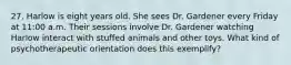 27. Harlow is eight years old. She sees Dr. Gardener every Friday at 11:00 a.m. Their sessions involve Dr. Gardener watching Harlow interact with stuffed animals and other toys. What kind of psychotherapeutic orientation does this exemplify?