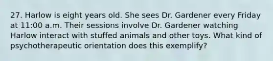 27. Harlow is eight years old. She sees Dr. Gardener every Friday at 11:00 a.m. Their sessions involve Dr. Gardener watching Harlow interact with stuffed animals and other toys. What kind of psychotherapeutic orientation does this exemplify?