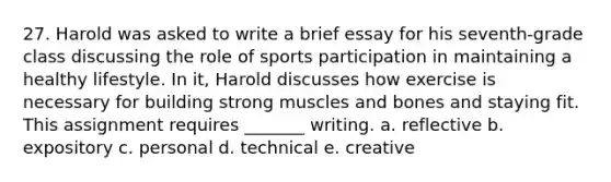 27. Harold was asked to write a brief essay for his seventh-grade class discussing the role of sports participation in maintaining a healthy lifestyle. In it, Harold discusses how exercise is necessary for building strong muscles and bones and staying fit. This assignment requires _______ writing. a. reflective b. expository c. personal d. technical e. creative