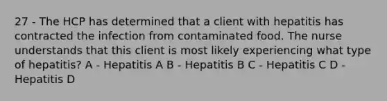 27 - The HCP has determined that a client with hepatitis has contracted the infection from contaminated food. The nurse understands that this client is most likely experiencing what type of hepatitis? A - Hepatitis A B - Hepatitis B C - Hepatitis C D - Hepatitis D