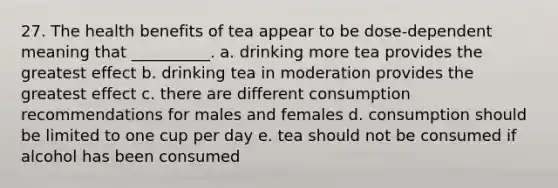 27. The health benefits of tea appear to be dose-dependent meaning that __________. a. drinking more tea provides the greatest effect b. drinking tea in moderation provides the greatest effect c. there are different consumption recommendations for males and females d. consumption should be limited to one cup per day e. tea should not be consumed if alcohol has been consumed