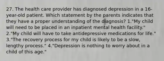 27. The health care provider has diagnosed depression in a 16-year-old patient. Which statement by the parents indicates that they have a proper understanding of the diagnosis? 1."My child will need to be placed in an inpatient mental health facility." 2."My child will have to take antidepressive medications for life." 3."The recovery process for my child is likely to be a slow, lengthy process." 4."Depression is nothing to worry about in a child of this age."