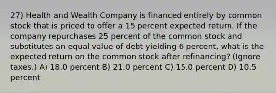 27) Health and Wealth Company is financed entirely by common stock that is priced to offer a 15 percent expected return. If the company repurchases 25 percent of the common stock and substitutes an equal value of debt yielding 6 percent, what is the expected return on the common stock after refinancing? (Ignore taxes.) A) 18.0 percent B) 21.0 percent C) 15.0 percent D) 10.5 percent