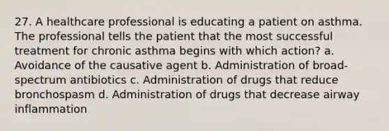 27. A healthcare professional is educating a patient on asthma. The professional tells the patient that the most successful treatment for chronic asthma begins with which action? a. Avoidance of the causative agent b. Administration of broad-spectrum antibiotics c. Administration of drugs that reduce bronchospasm d. Administration of drugs that decrease airway inflammation