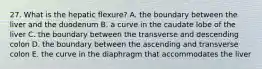 27. What is the hepatic flexure? A. the boundary between the liver and the duodenum B. a curve in the caudate lobe of the liver C. the boundary between the transverse and descending colon D. the boundary between the ascending and transverse colon E. the curve in the diaphragm that accommodates the liver