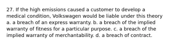 27. If the high emissions caused a customer to develop a medical condition, Volkswagen would be liable under this theory a. a breach of an express warranty. b. a breach of the implied warranty of fitness for a particular purpose. c. a breach of the implied warranty of merchantability. d. a breach of contract.