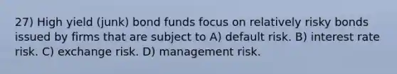 27) High yield (junk) bond funds focus on relatively risky bonds issued by firms that are subject to A) default risk. B) interest rate risk. C) exchange risk. D) management risk.