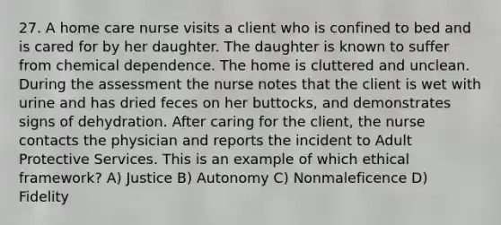 27. A home care nurse visits a client who is confined to bed and is cared for by her daughter. The daughter is known to suffer from chemical dependence. The home is cluttered and unclean. During the assessment the nurse notes that the client is wet with urine and has dried feces on her buttocks, and demonstrates signs of dehydration. After caring for the client, the nurse contacts the physician and reports the incident to Adult Protective Services. This is an example of which ethical framework? A) Justice B) Autonomy C) Nonmaleficence D) Fidelity