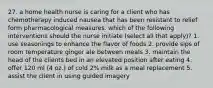 27. a home health nurse is caring for a client who has chemotherapy induced nausea that has been resistant to relief form pharmacological measures. which of the following interventions should the nurse initiate (select all that apply)? 1. use seasonings to enhance the flavor of foods 2. provide sips of room temperature ginger ale between meals 3. maintain the head of the clients bed in an elevated position after eating 4. offer 120 ml (4 oz.) of cold 2% milk as a meal replacement 5. assist the client in using guided imagery